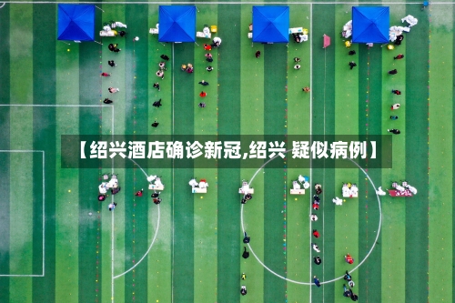 【绍兴酒店确诊新冠,绍兴 疑似病例】