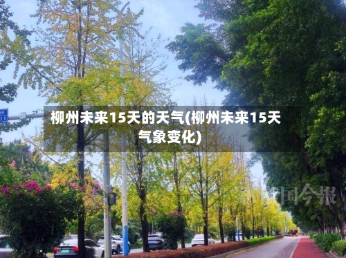 柳州未来15天的天气(柳州未来15天气象变化)