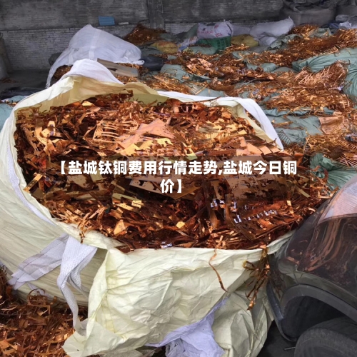 【盐城钛铜费用行情走势,盐城今日铜价】