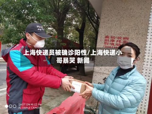 上海快递员被确诊阳性/上海快递小哥暴哭 新闻