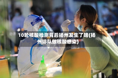 10轮核酸检测背后扬州发生了啥(扬州排队做核酸感染)