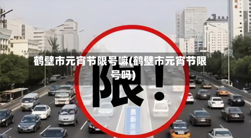 鹤壁市元宵节限号嘛(鹤壁市元宵节限号吗)