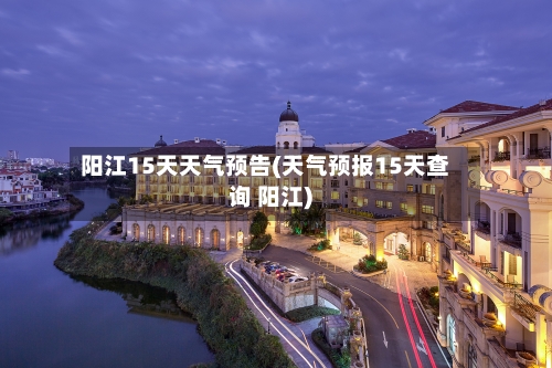 阳江15天天气预告(天气预报15天查询 阳江)
