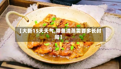 【大新15天天气,带鱼清蒸需要多长时间】