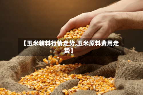 【玉米辅料行情走势,玉米原料费用走势】