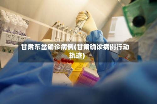 甘肃东岔确诊病例(甘肃确诊病例行动轨迹)