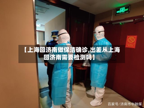 【上海回济南做保洁确诊,出差从上海回济南需要检测吗】