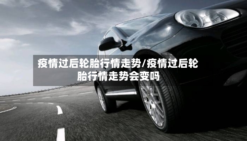 疫情过后轮胎行情走势/疫情过后轮胎行情走势会变吗