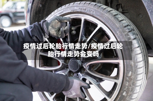 疫情过后轮胎行情走势/疫情过后轮胎行情走势会变吗
