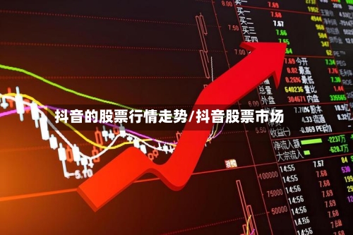 抖音的股票行情走势/抖音股票市场