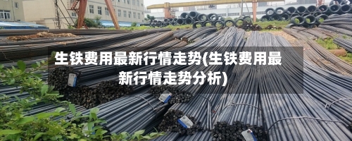 生铁费用最新行情走势(生铁费用最新行情走势分析)