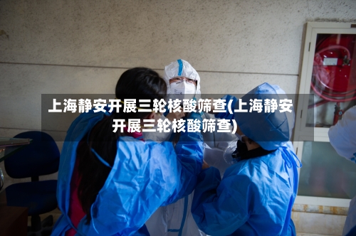 上海静安开展三轮核酸筛查(上海静安开展三轮核酸筛查)