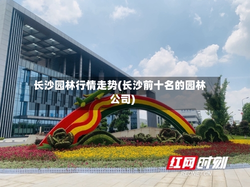 长沙园林行情走势(长沙前十名的园林公司)