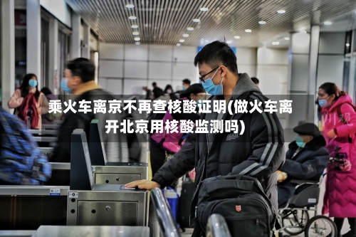 乘火车离京不再查核酸证明(做火车离开北京用核酸监测吗)
