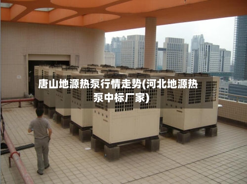 唐山地源热泵行情走势(河北地源热泵中标厂家)