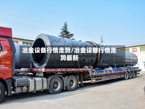 冶金设备行情走势/冶金设备行情走势最新
