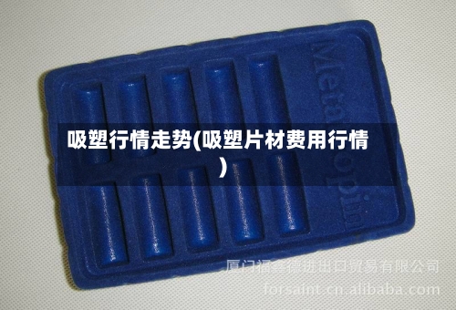 吸塑行情走势(吸塑片材费用行情)