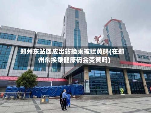 郑州东站回应出站换乘被赋黄码(在郑州东换乘健康码会变黄吗)