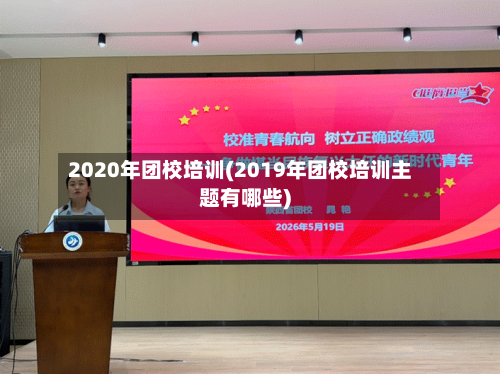 2020年团校培训(2019年团校培训主题有哪些)