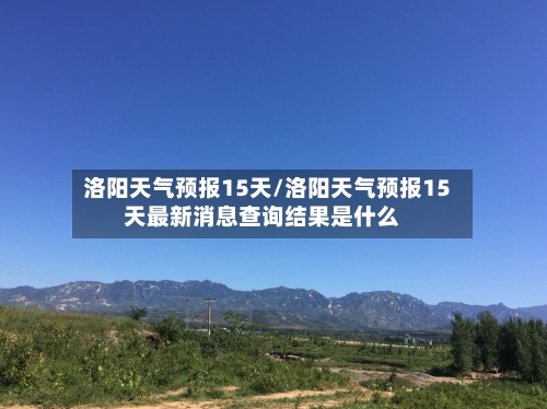 洛阳天气预报15天/洛阳天气预报15天最新消息查询结果是什么