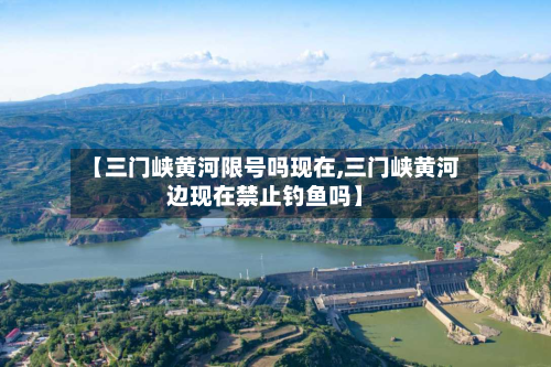 【三门峡黄河限号吗现在,三门峡黄河边现在禁止钓鱼吗】