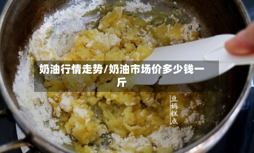 奶油行情走势/奶油市场价多少钱一斤