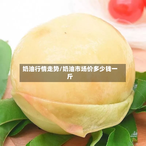 奶油行情走势/奶油市场价多少钱一斤