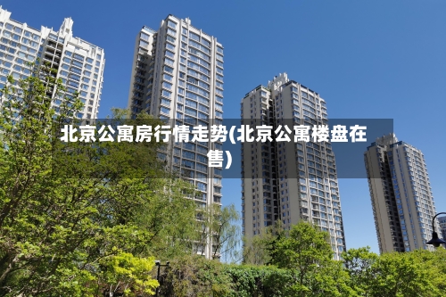 北京公寓房行情走势(北京公寓楼盘在售)