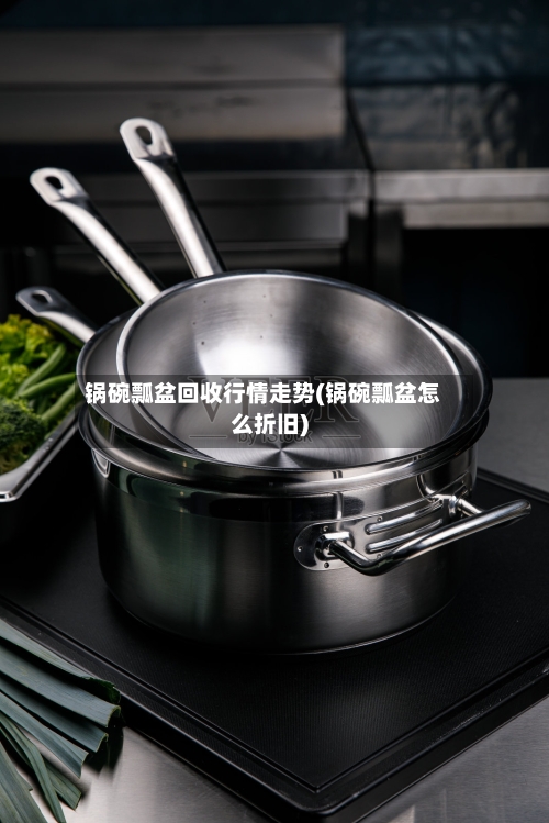 锅碗瓢盆回收行情走势(锅碗瓢盆怎么折旧)