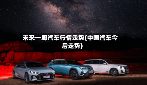 未来一周汽车行情走势(中国汽车今后走势)
