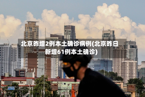 北京昨增2例本土确诊病例(北京昨日新增61例本土确诊)