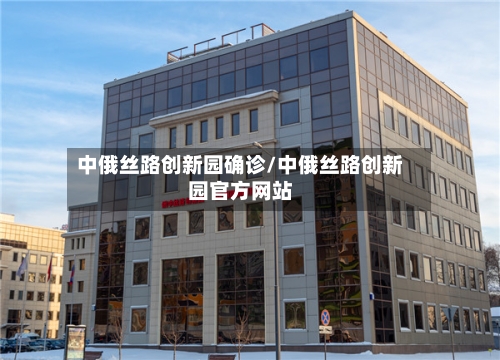 中俄丝路创新园确诊/中俄丝路创新园官方网站