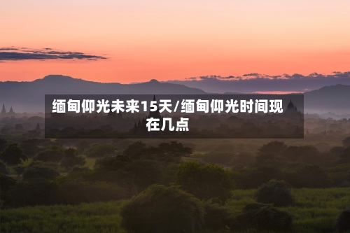 缅甸仰光未来15天/缅甸仰光时间现在几点