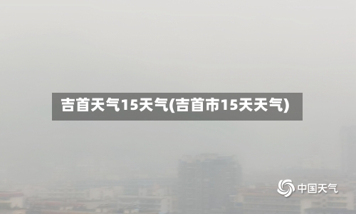 吉首天气15天气(吉首市15天天气)