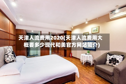 天津人流费用2020(天津人流费用大概要多少现代和美官方网站简介)
