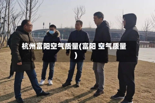 杭州富阳空气质量(富阳 空气质量)