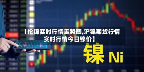 【伦镍实时行情走势图,沪镍期货行情实时行情今日镍价】