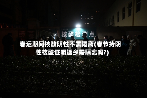 春运期间核酸阴性不需隔离(春节持阴性核酸证明返乡需隔离吗?)