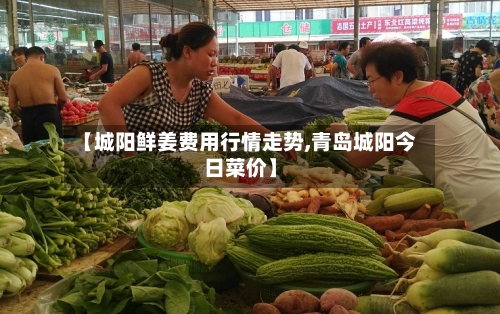 【城阳鲜姜费用行情走势,青岛城阳今日菜价】