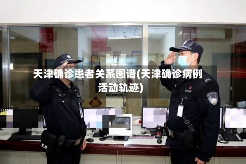 天津确诊患者关系图谱(天津确诊病例活动轨迹)