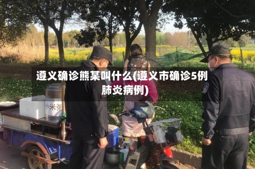 遵义确诊熊某叫什么(遵义市确诊5例肺炎病例)