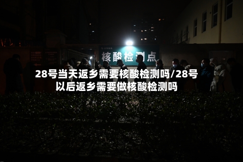28号当天返乡需要核酸检测吗/28号以后返乡需要做核酸检测吗