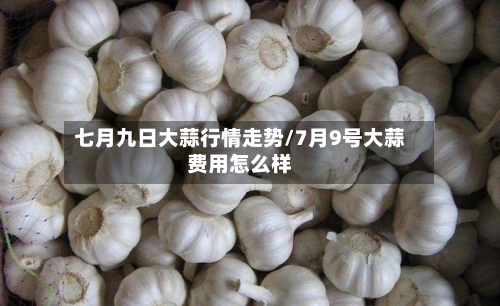七月九日大蒜行情走势/7月9号大蒜费用怎么样