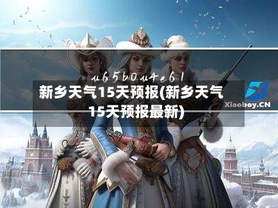 新乡天气15天预报(新乡天气15天预报最新)