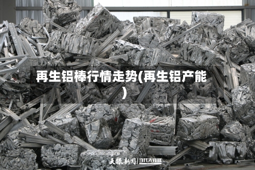 再生铝棒行情走势(再生铝产能)