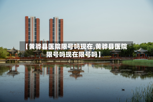【黄骅县医院限号吗现在,黄骅县医院限号吗现在限号吗】