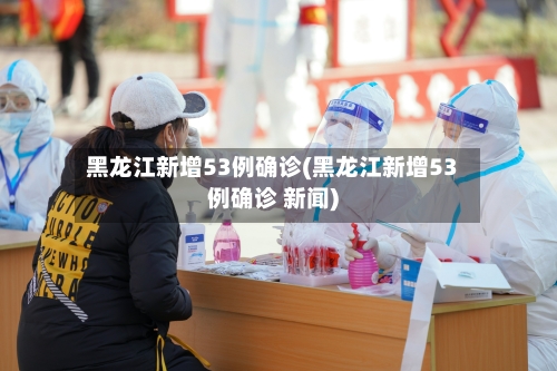 黑龙江新增53例确诊(黑龙江新增53例确诊 新闻)