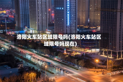 洛阳火车站区域限号吗(洛阳火车站区域限号吗现在)