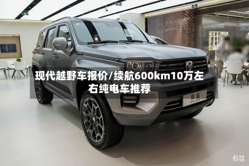 现代越野车报价/续航600km10万左右纯电车推荐