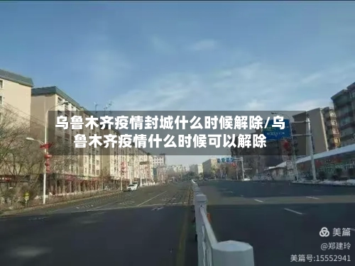乌鲁木齐疫情封城什么时候解除/乌鲁木齐疫情什么时候可以解除